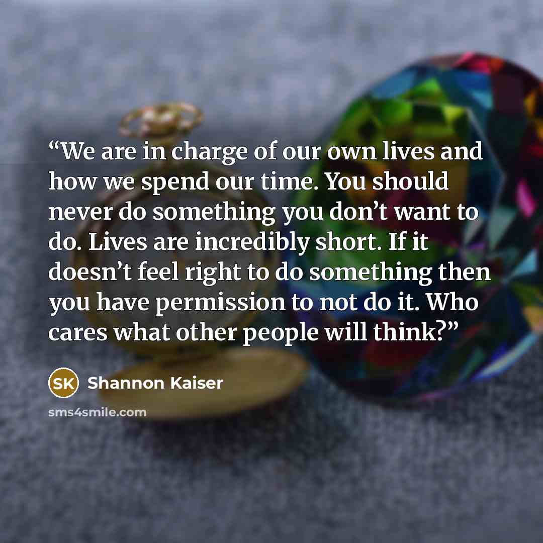 “We are in charge of our own lives and how we spend our time. You should never do something you don’t want to do. Lives are incredibly short. If it doesn’t feel right to do something then you have permission to not do it. Who cares what other people will think?” quote by Shannon Kaiser