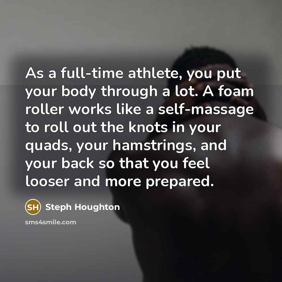“As a full-time athlete, you put your body through a lot. A foam roller works like a self-massage to roll out the knots in your quads, your hamstrings, and your back so that you feel looser and more prepared.” quote by Steph Houghton