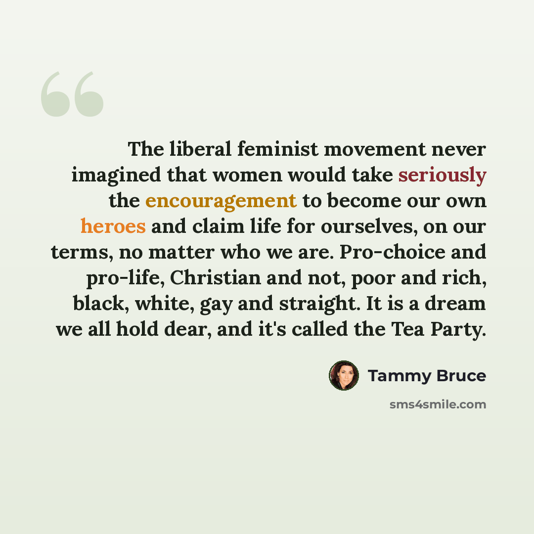 “The liberal feminist movement never imagined that women would take seriously the encouragement to become our own heroes and claim life for ourselves, on our terms, no matter who we are. Pro-choice and pro-life, Christian and not, poor and rich, black, white, gay and straight. It is a dream we all…” quote by Tammy Bruce