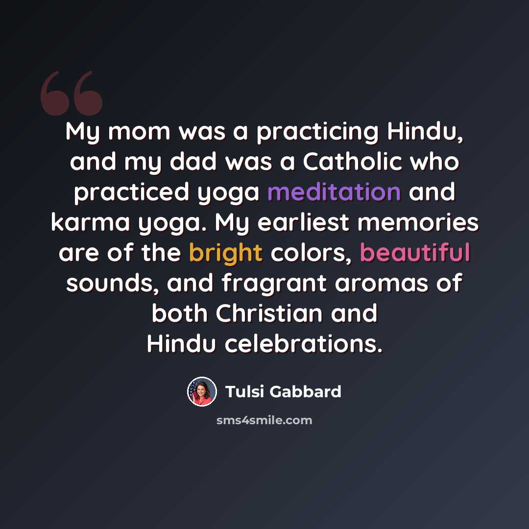 “My mom was a practicing Hindu, and my dad was a Catholic who practiced yoga meditation and karma yoga. My earliest memories are of the bright colors, beautiful sounds, and fragrant aromas of both Christian and Hindu celebrations.” quote by Tulsi Gabbard
