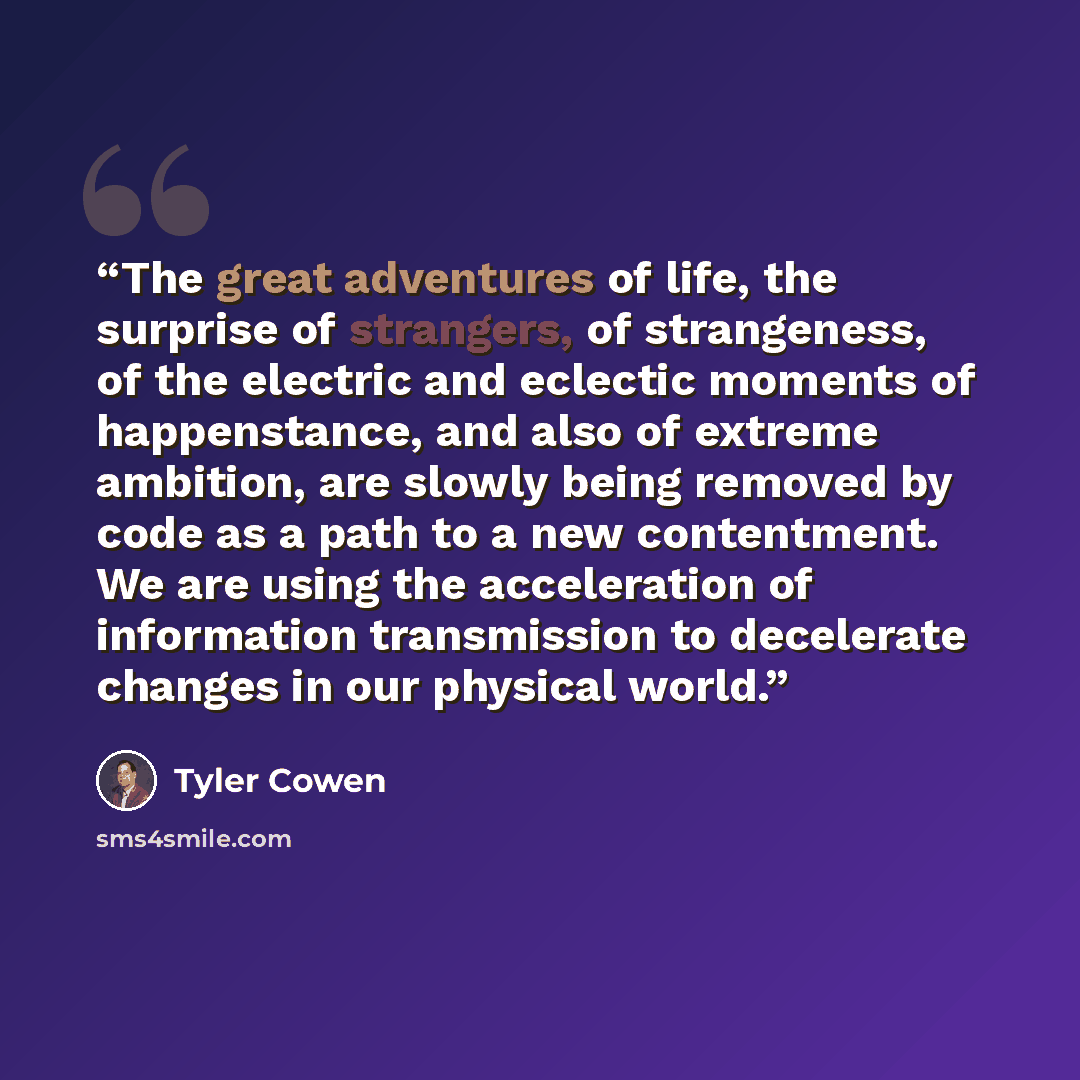 “The great adventures of life, the surprise of strangers, of strangeness, of the electric and eclectic moments of happenstance, and also of extreme ambition, are slowly being removed by code as a path to a new contentment. We are using the acceleration of information transmission to decelerate…” quote by Tyler Cowen