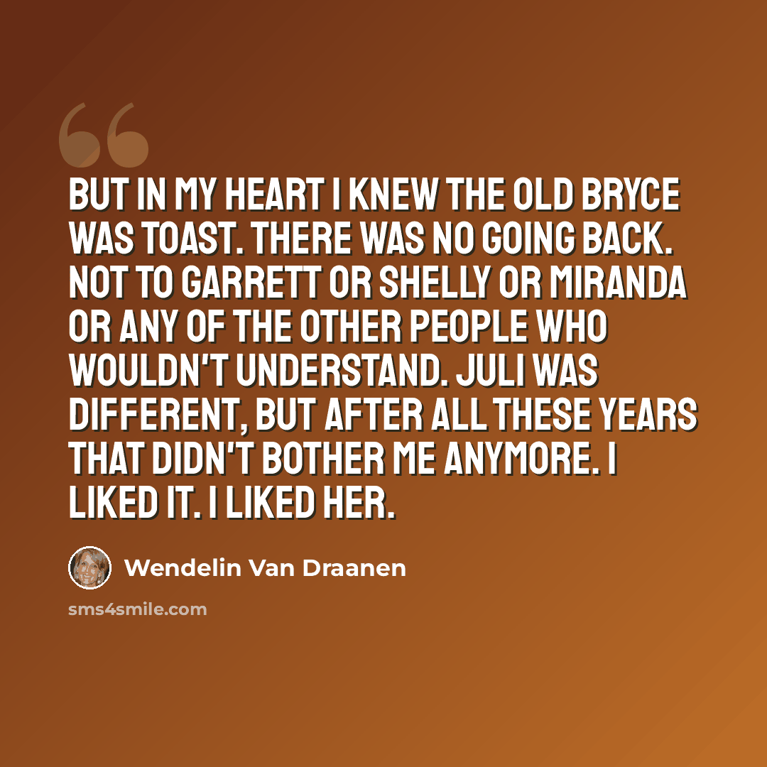 “But in my heart I knew the old Bryce was toast. There was no going back. Not to Garrett or Shelly or Miranda or any of the other people who wouldn't understand. Juli was different, but after all these years that didn't bother me anymore. I liked it. I liked her.” quote by Wendelin Van Draanen