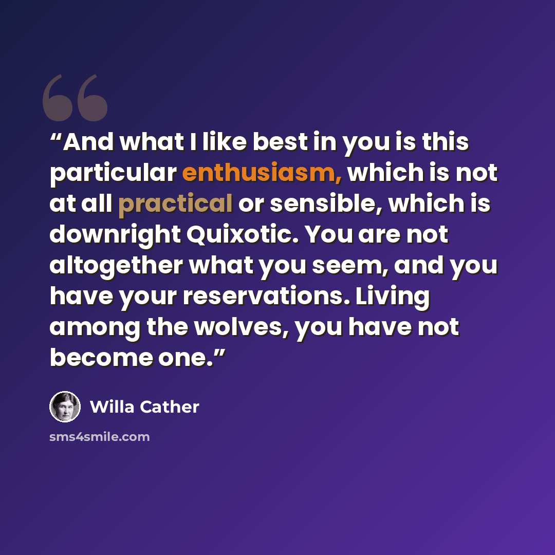 “And what I like best in you is this particular enthusiasm, which is not at all practical or sensible, which is downright Quixotic. You are not altogether what you seem, and you have your reservations. Living among the wolves, you have not become one.” quote by Willa Cather