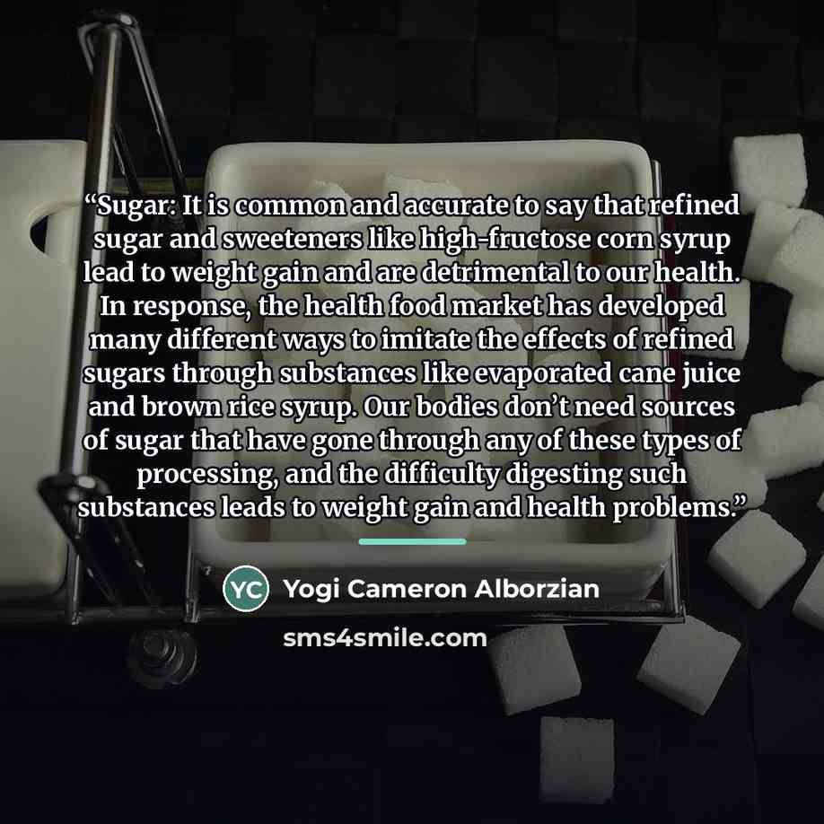 “Sugar: It is common and accurate to say that refined sugar and sweeteners like high-fructose corn syrup lead to weight gain and are detrimental to our health. In response, the health food market has developed many different ways to imitate the effects of refined sugars through substances like…” quote by Yogi Cameron Alborzian