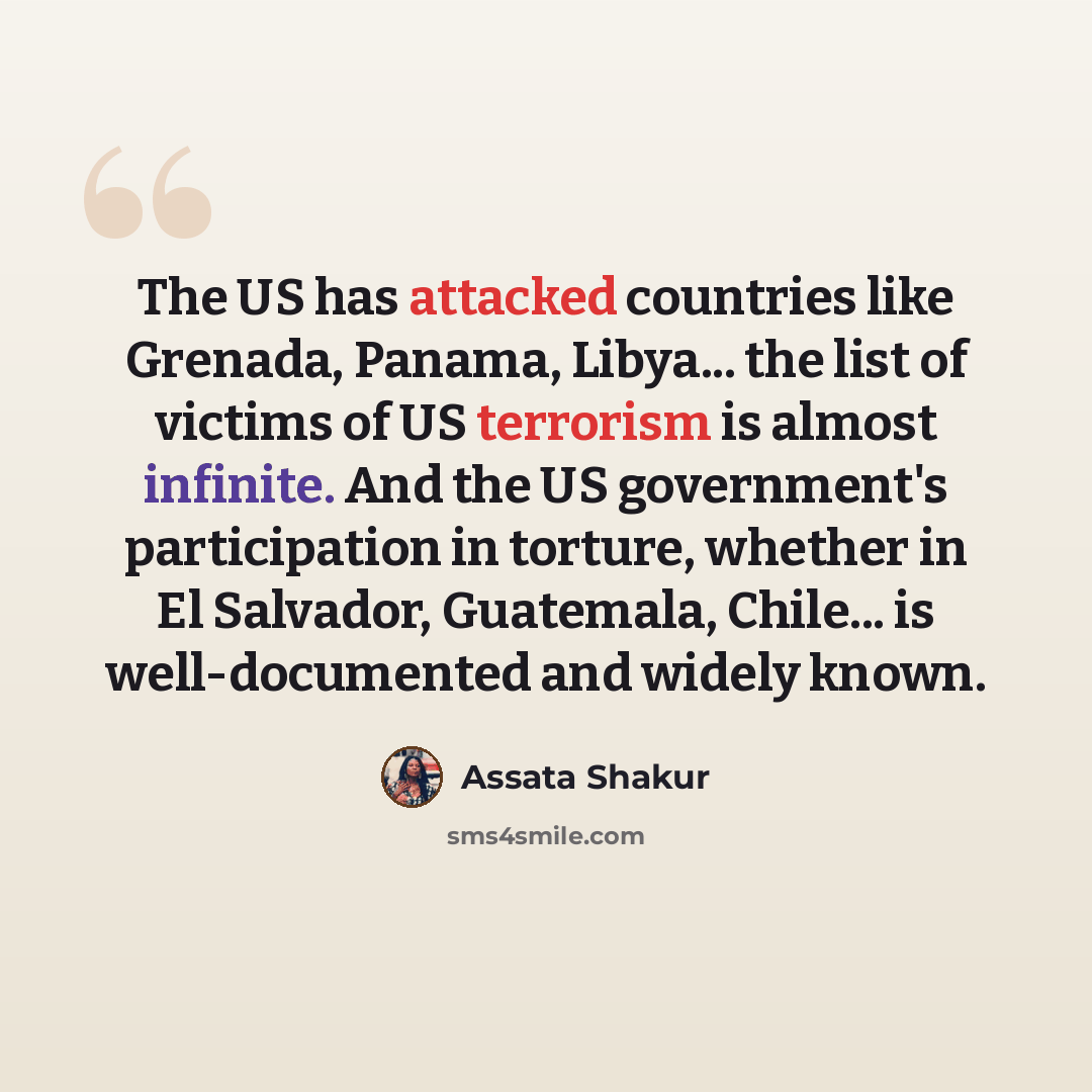 “The US has attacked countries like Grenada, Panama, Libya... the list of victims of US terrorism is almost infinite. And the US government's participation in torture, whether in El Salvador, Guatemala, Chile... is well-documented and widely known.” quote by Assata Shakur