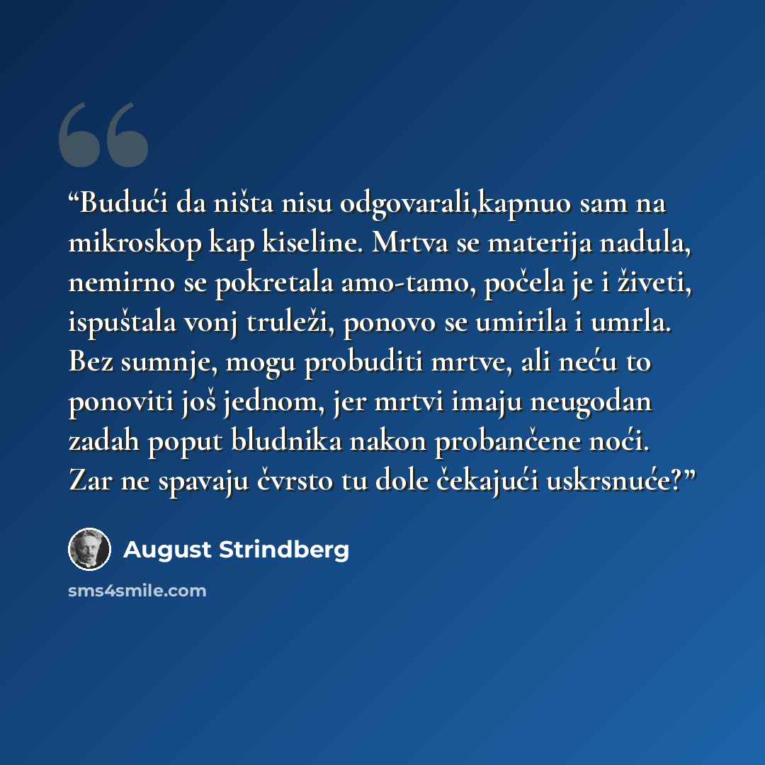 “Budući da ništa nisu odgovarali,kapnuo sam na mikroskop kap kiseline. Mrtva se materija nadula, nemirno se pokretala amo-tamo, počela je i živeti, ispuštala vonj truleži, ponovo se umirila i umrla. Bez sumnje, mogu probuditi mrtve, ali neću to ponoviti još jednom, jer mrtvi imaju neugodan zadah…” quote by August Strindberg