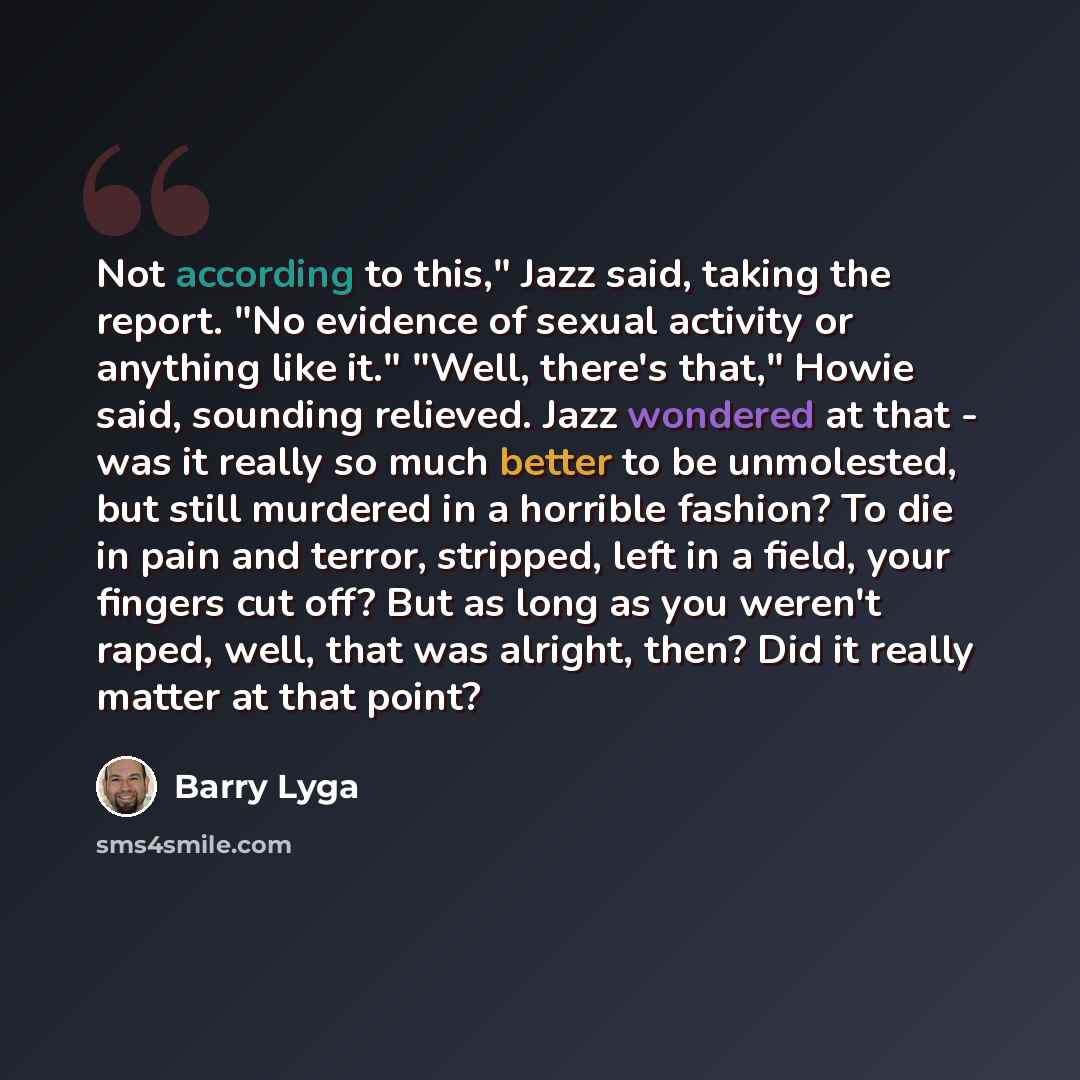 “Not according to this," Jazz said, taking the report. "No evidence of sexual activity or anything like it." "Well, there's that," Howie said, sounding relieved. Jazz wondered at that - was it really so much better to be unmolested, but still murdered in a horrible fashion? To die in pain and…” quote by Barry Lyga