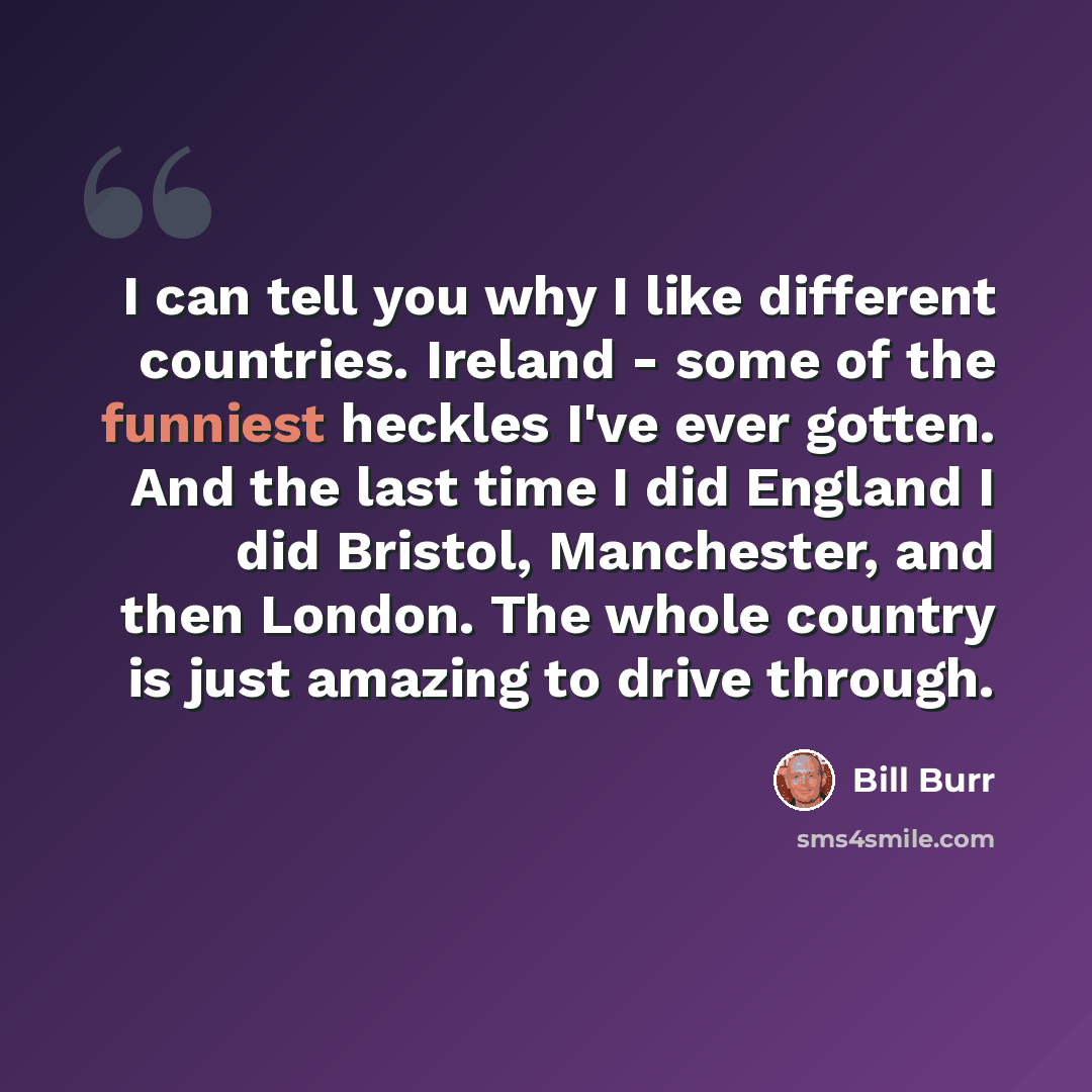 “I can tell you why I like different countries. Ireland - some of the funniest heckles I've ever gotten. And the last time I did England I did Bristol, Manchester, and then London. The whole country is just amazing to drive through.” quote by Bill Burr