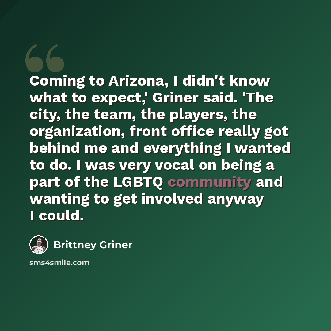 “Coming to Arizona, I didn't know what to expect,' Griner said. 'The city, the team, the players, the organization, front office really got behind me and everything I wanted to do. I was very vocal on being a part of the LGBTQ community and wanting to get involved anyway I could.” quote by Brittney Griner