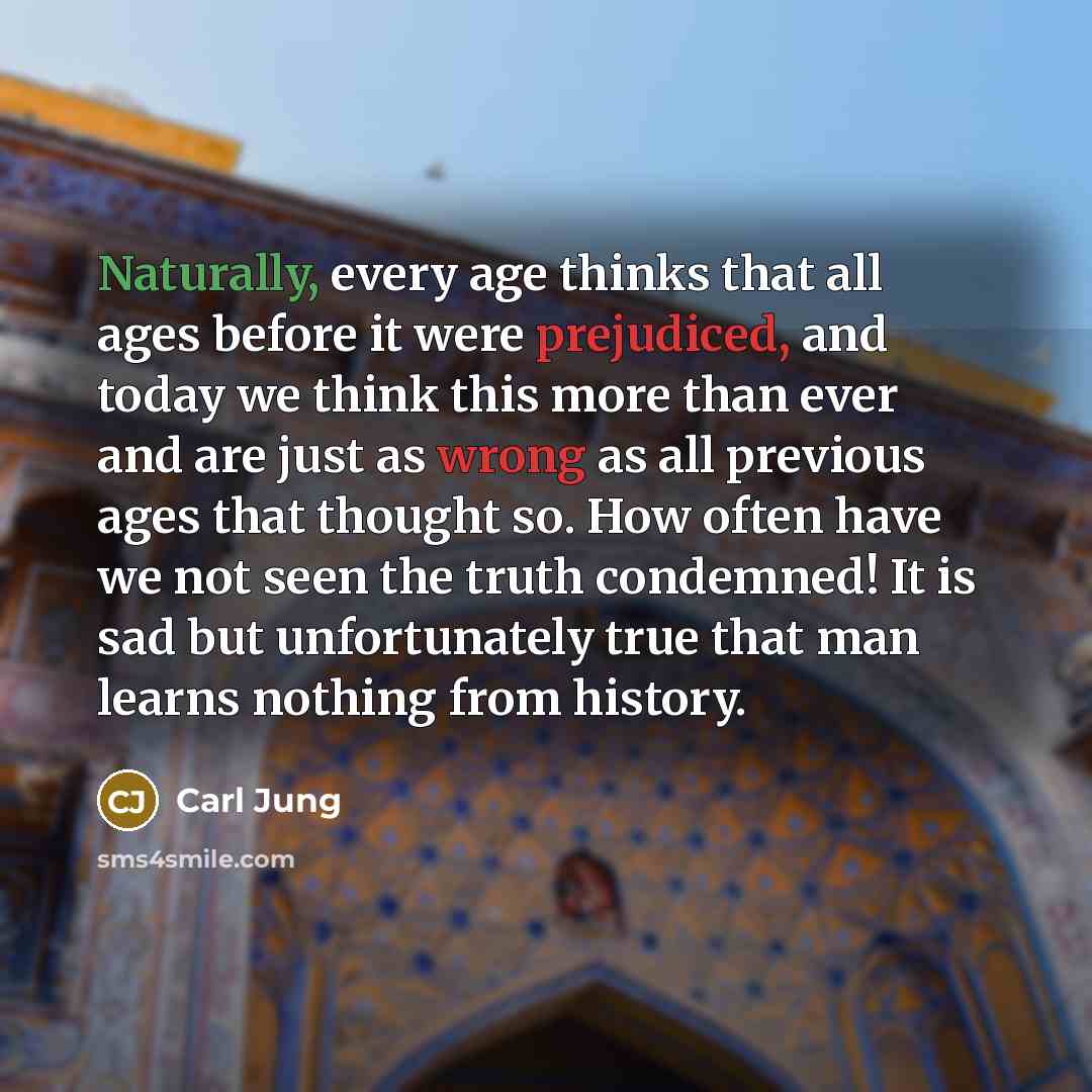 “Naturally, every age thinks that all ages before it were prejudiced, and today we think this more than ever and are just as wrong as all previous ages that thought so. How often have we not seen the truth condemned! It is sad but unfortunately true that man learns nothing from history.” quote by Carl Jung