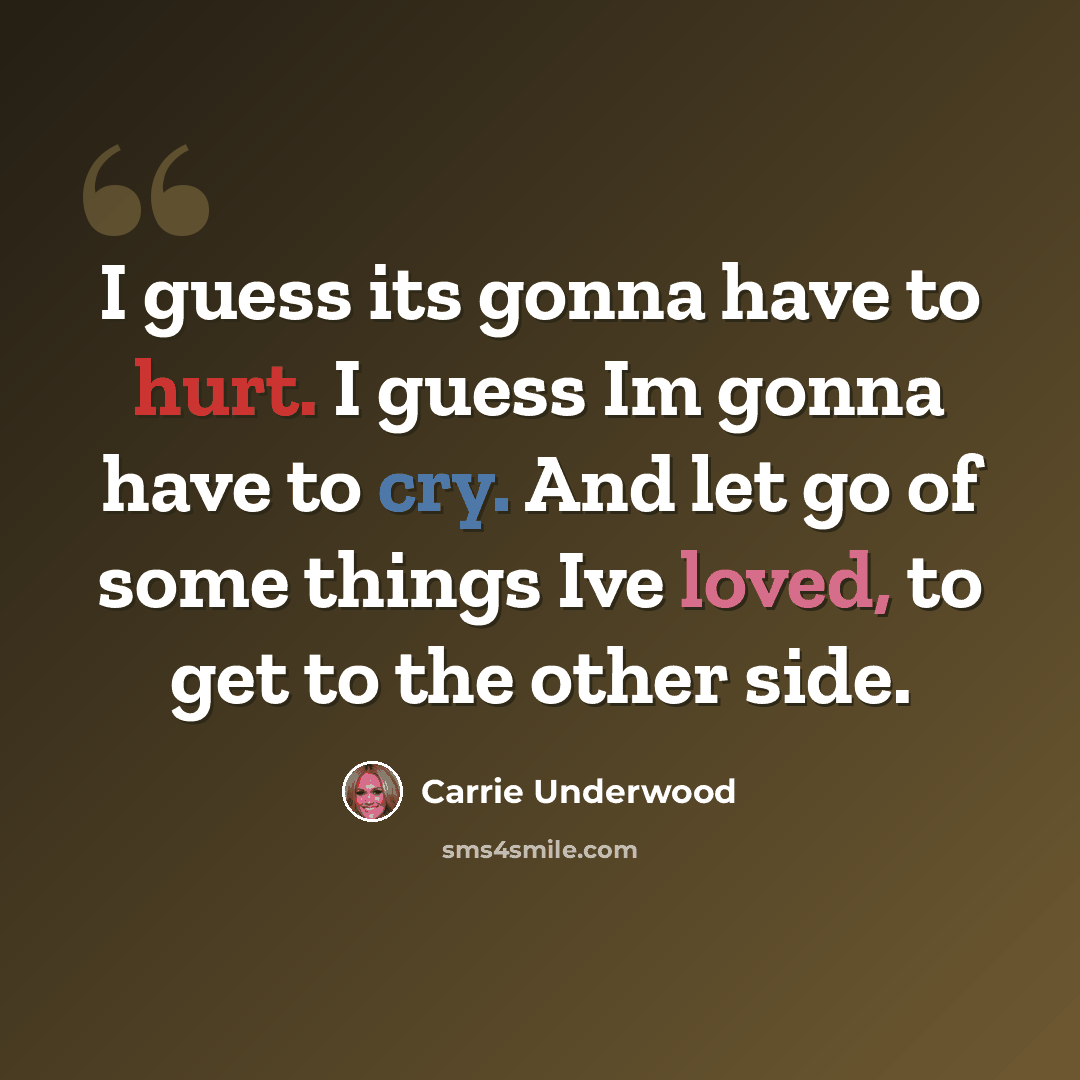 “I guess its gonna have to hurt. I guess Im gonna have to cry. And let go of some things Ive loved, to get to the other side.” quote by Carrie Underwood