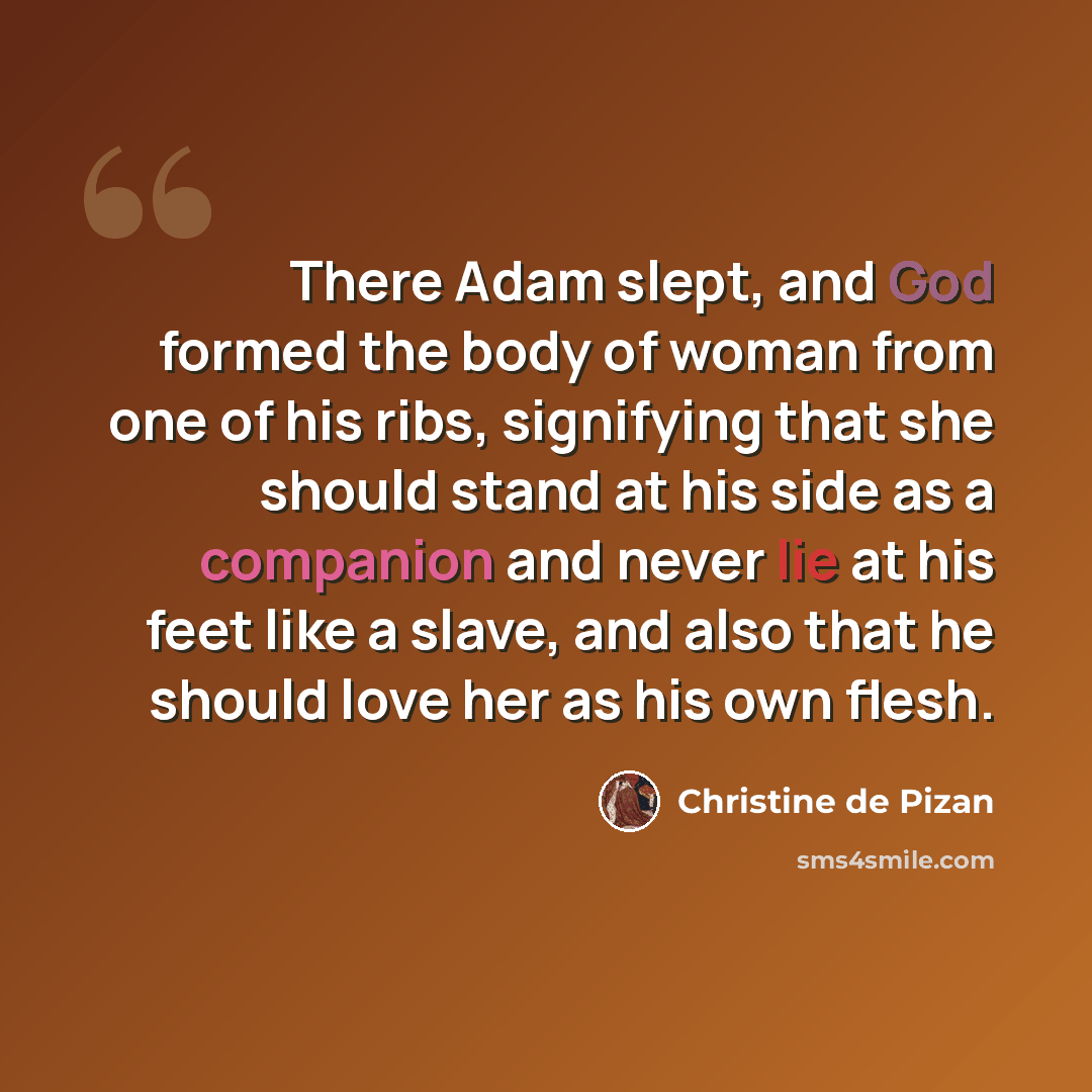 “There Adam slept, and God formed the body of woman from one of his ribs, signifying that she should stand at his side as a companion and never lie at his feet like a slave, and also that he should love her as his own flesh.” quote by Christine de Pizan