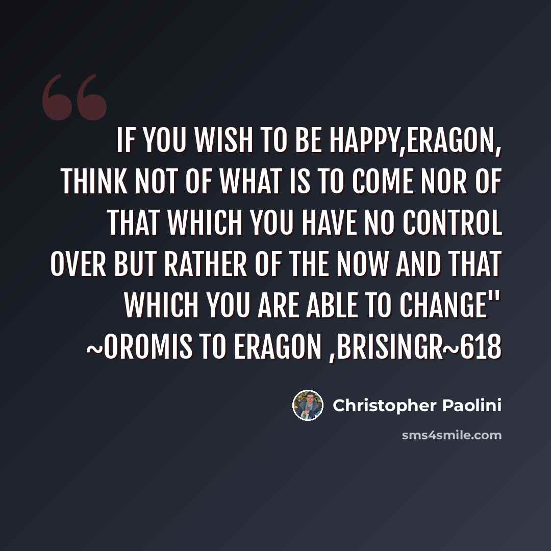 “If you wish to be happy,Eragon, Think not of what is to come nor of that which you have no control over but rather of the now and that which you are able to change" ~Oromis to eragon ,Brisingr~618” quote by Christopher Paolini
