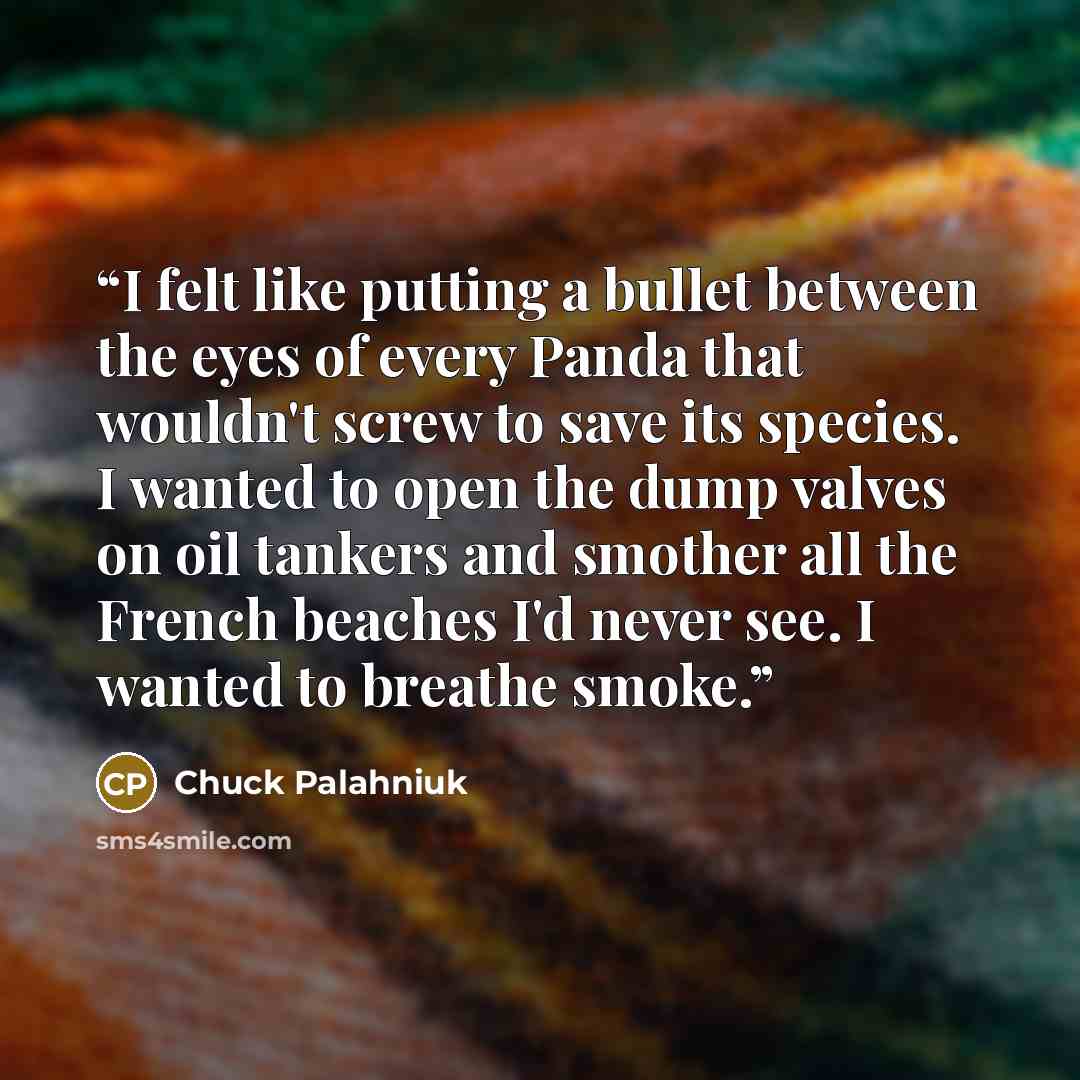 “I felt like putting a bullet between the eyes of every Panda that wouldn't screw to save its species. I wanted to open the dump valves on oil tankers and smother all the French beaches I'd never see. I wanted to breathe smoke.” quote by Chuck Palahniuk