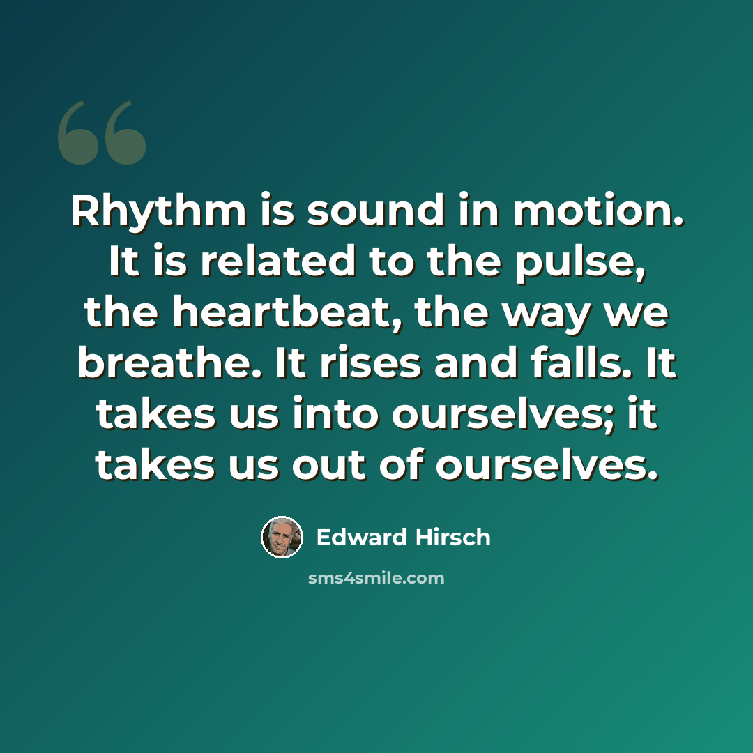 “Rhythm is sound in motion. It is related to the pulse, the heartbeat, the way we breathe. It rises and falls. It takes us into ourselves; it takes us out of ourselves.” quote by Edward Hirsch