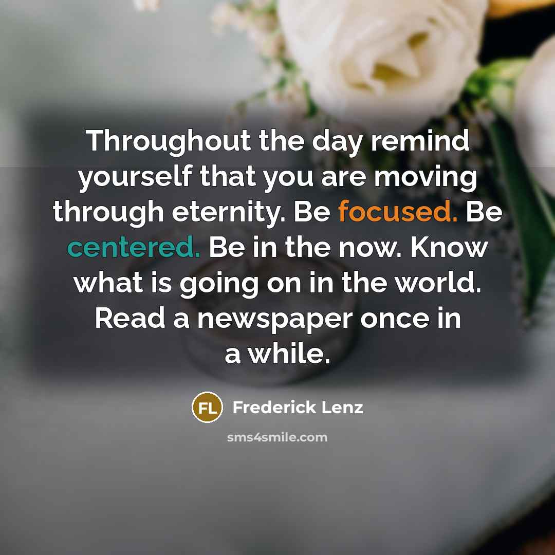 “Throughout the day remind yourself that you are moving through eternity. Be focused. Be centered. Be in the now. Know what is going on in the world. Read a newspaper once in a while.” quote by Frederick Lenz