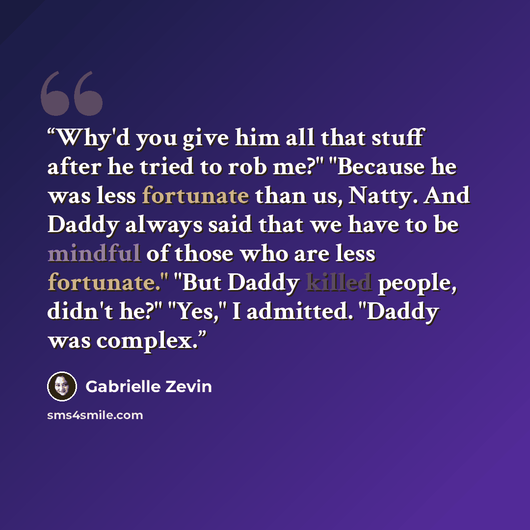 “Why'd you give him all that stuff after he tried to rob me?" "Because he was less fortunate than us, Natty. And Daddy always said that we have to be mindful of those who are less fortunate." "But Daddy killed people, didn't he?" "Yes," I admitted. "Daddy was complex.” quote by Gabrielle Zevin