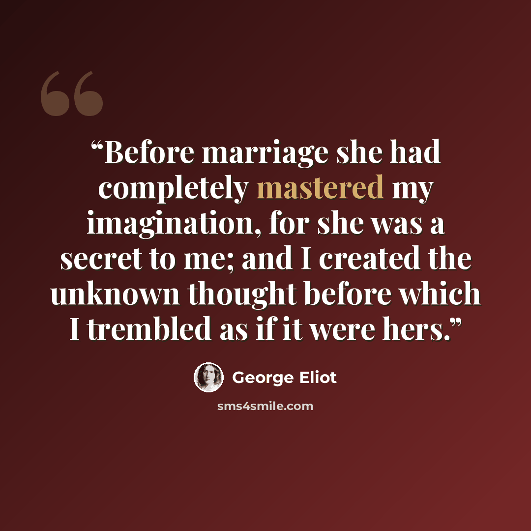 “Before marriage she had completely mastered my imagination, for she was a secret to me; and I created the unknown thought before which I trembled as if it were hers.” quote by George Eliot