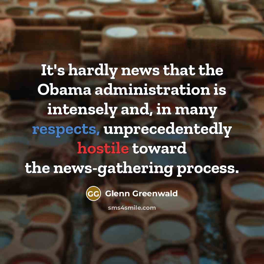 “It's hardly news that the Obama administration is intensely and, in many respects, unprecedentedly hostile toward the news-gathering process.” quote by Glenn Greenwald