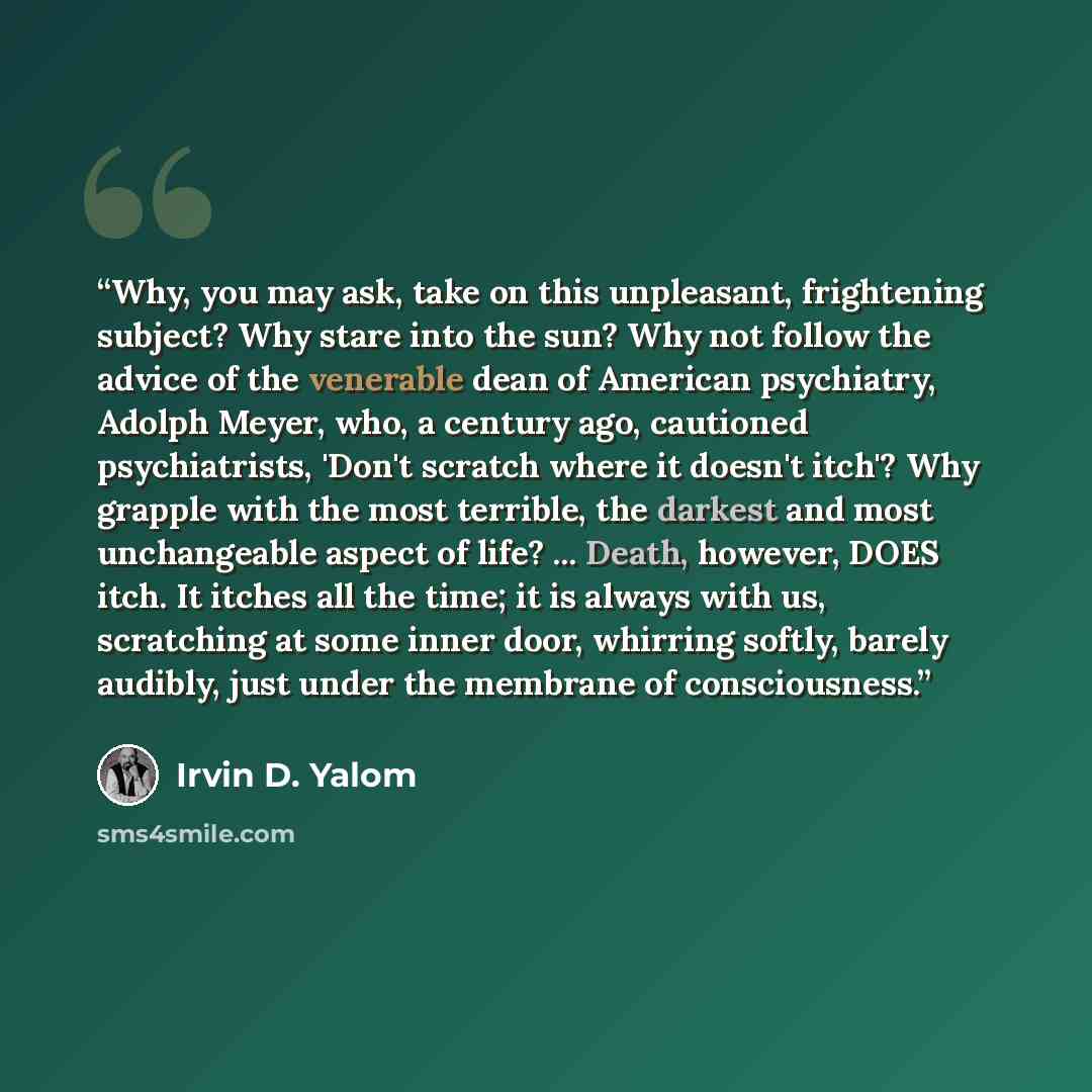 “Why, you may ask, take on this unpleasant, frightening subject? Why stare into the sun? Why not follow the advice of the venerable dean of American psychiatry, Adolph Meyer, who, a century ago, cautioned psychiatrists, 'Don't scratch where it doesn't itch'? Why grapple with the most terrible, the…” quote by Irvin D. Yalom