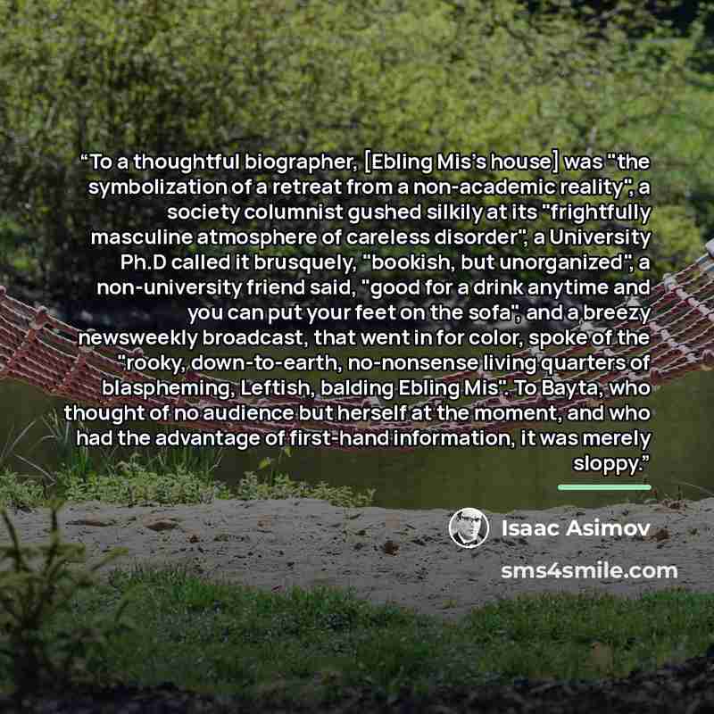 “To a thoughtful biographer, [Ebling Mis's house] was "the symbolization of a retreat from a non-academic reality", a society columnist gushed silkily at its "frightfully masculine atmosphere of careless disorder", a University Ph.D called it brusquely, "bookish, but unorganized", a non-university…” quote by Isaac Asimov