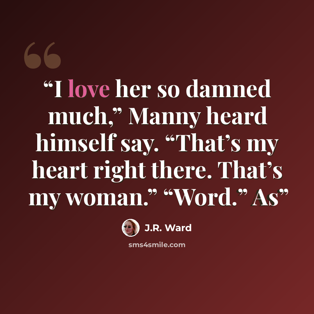 “I love her so damned much,” Manny heard himself say. “That’s my heart right there. That’s my woman.” “Word.” As” quote by J.R. Ward