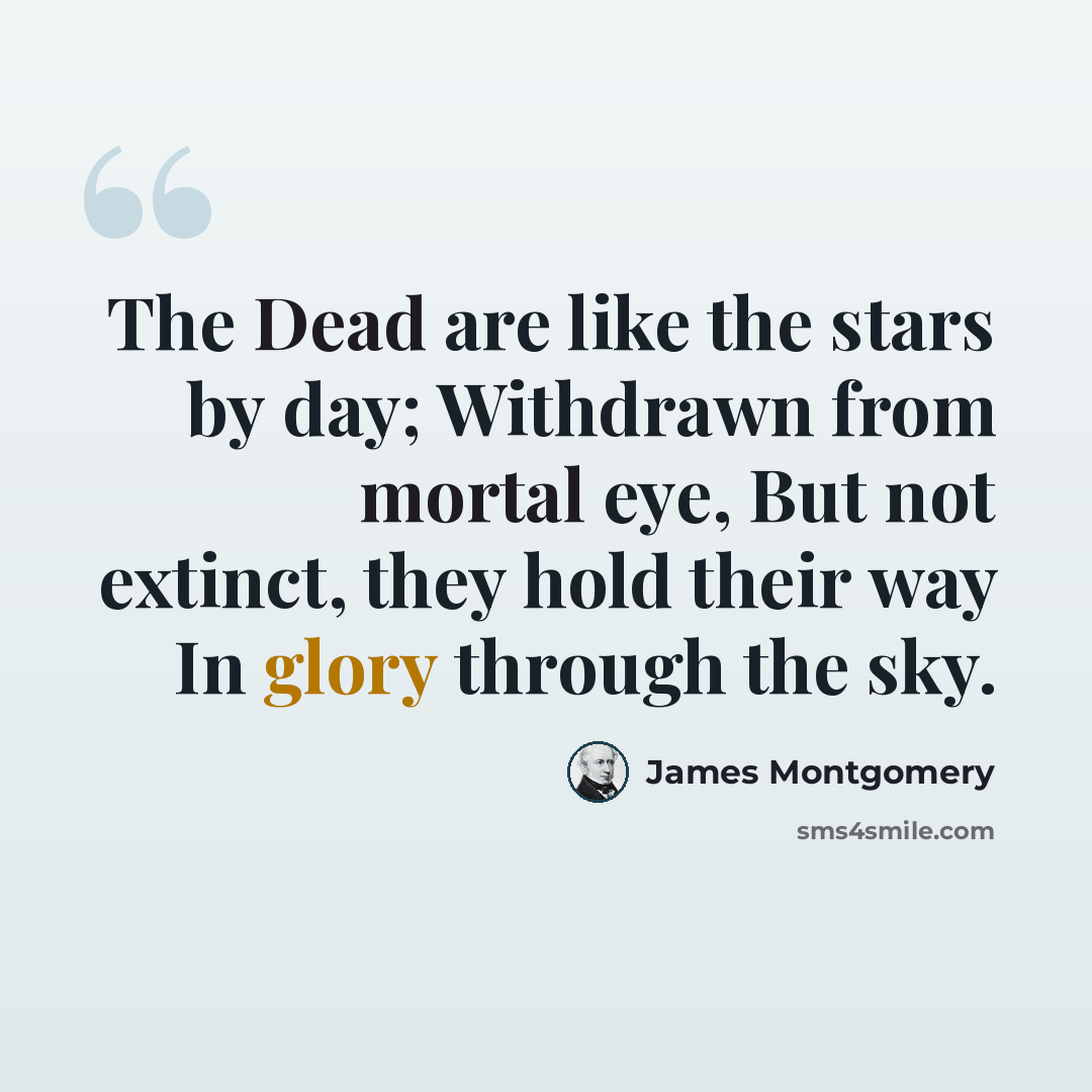 “The Dead are like the stars by day; Withdrawn from mortal eye, But not extinct, they hold their way In glory through the sky.” quote by James Montgomery