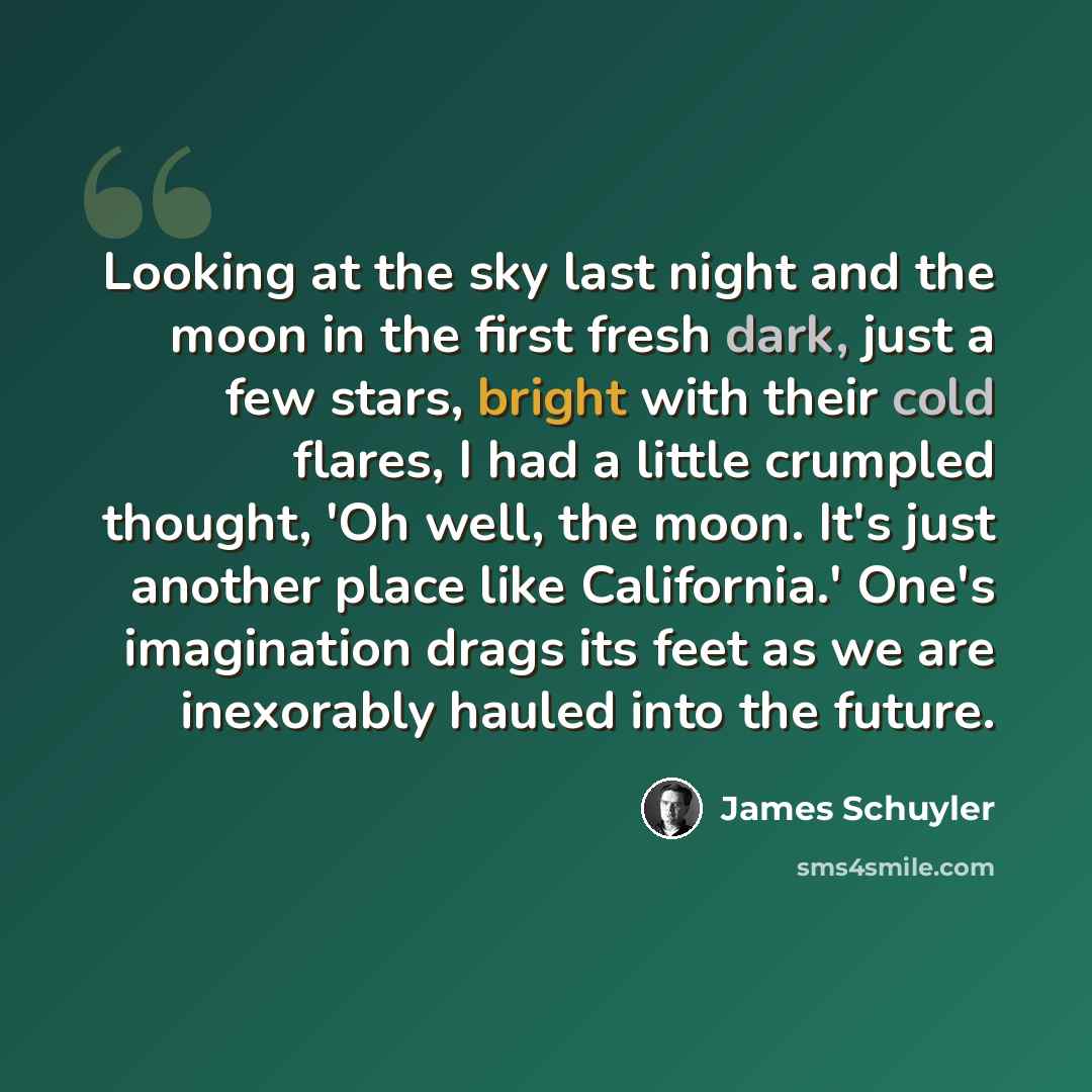 “Looking at the sky last night and the moon in the first fresh dark, just a few stars, bright with their cold flares, I had a little crumpled thought, 'Oh well, the moon. It's just another place like California.' One's imagination drags its feet as we are inexorably hauled into the future.” quote by James Schuyler