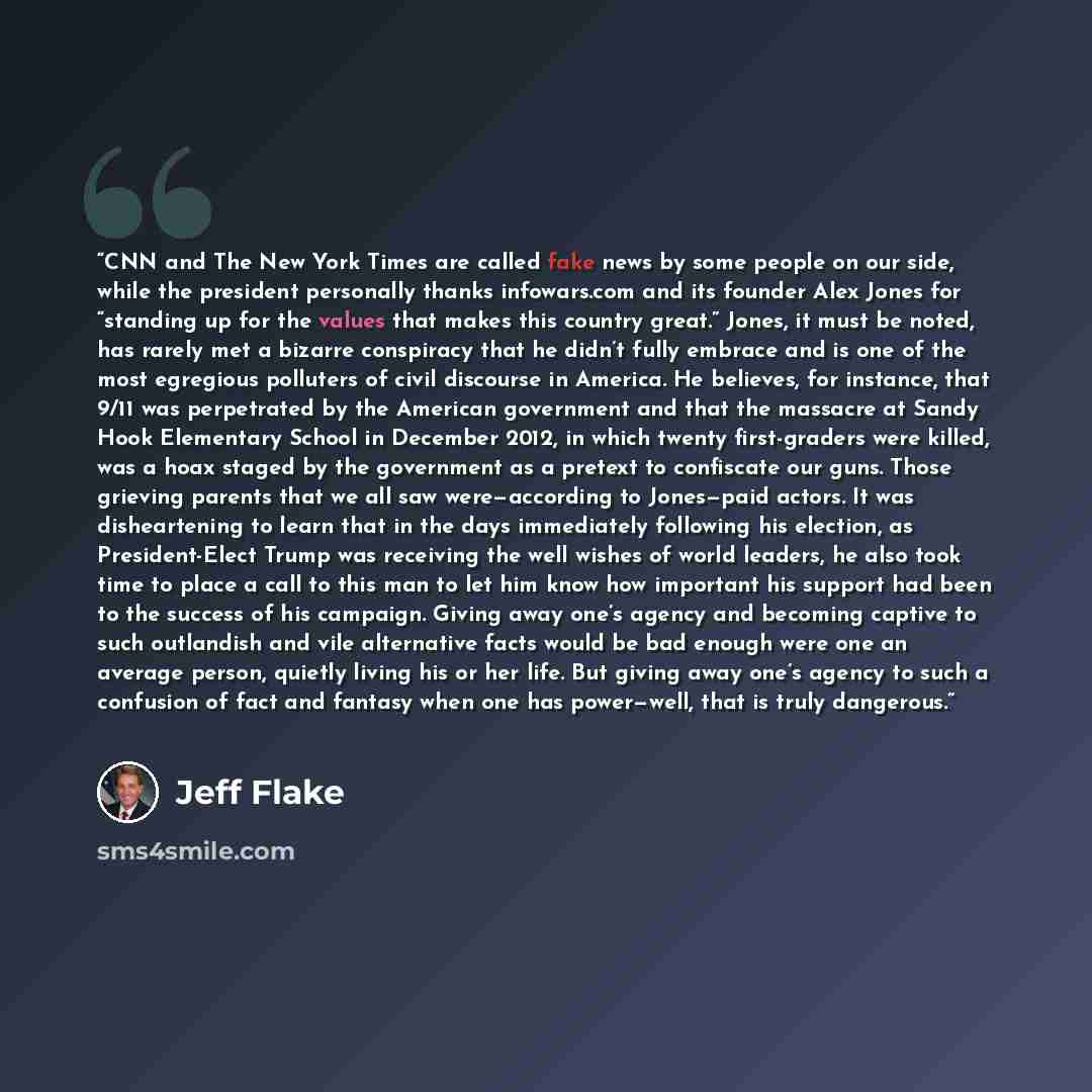 “CNN and The New York Times are called fake news by some people on our side, while the president personally thanks infowars.com and its founder Alex Jones for “standing up for the values that makes this country great.” Jones, it must be noted, has rarely met a bizarre conspiracy that he didn’t…” quote by Jeff Flake