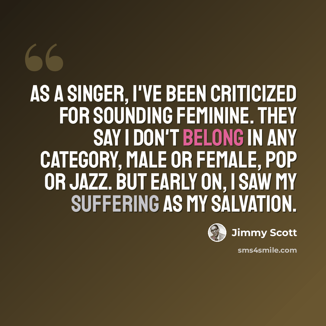 “As a singer, I've been criticized for sounding feminine. They say I don't belong in any category, male or female, pop or jazz. But early on, I saw my suffering as my salvation.” quote by Jimmy Scott