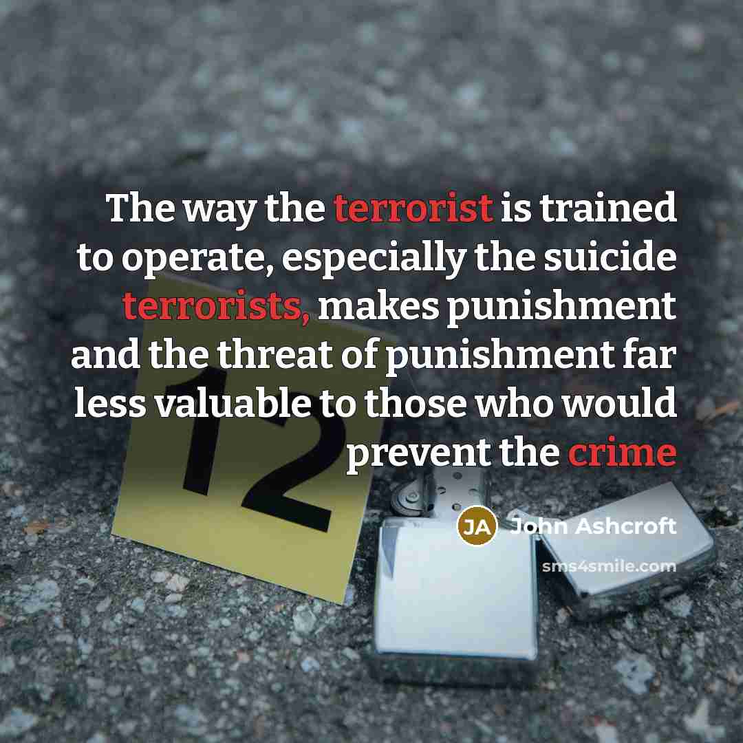 “The way the terrorist is trained to operate, especially the suicide terrorists, makes punishment and the threat of punishment far less valuable to those who would prevent the crime” quote by John Ashcroft