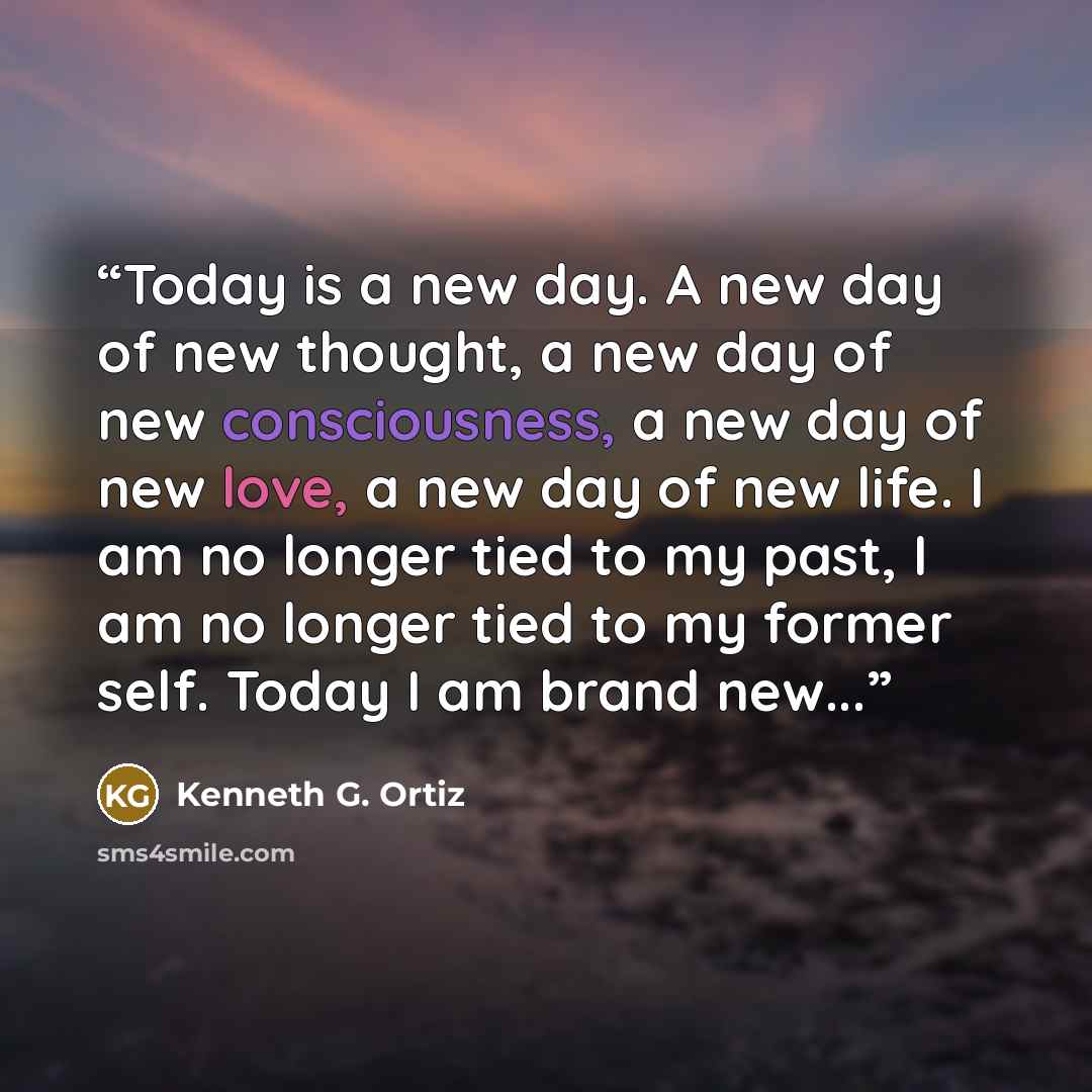 “Today is a new day. A new day of new thought, a new day of new consciousness, a new day of new love, a new day of new life. I am no longer tied to my past, I am no longer tied to my former self. Today I am brand new...” quote by Kenneth G. Ortiz
