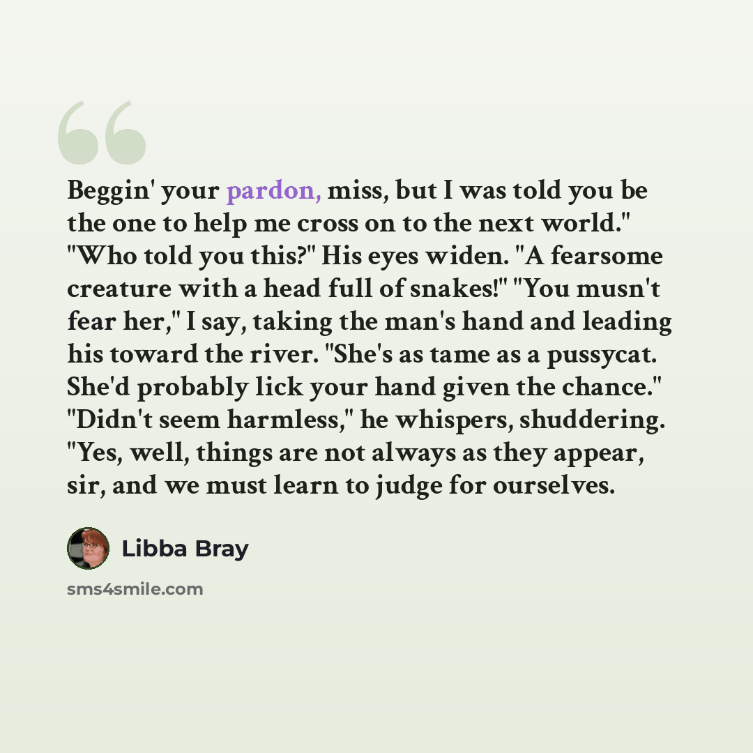 “Beggin' your pardon, miss, but I was told you be the one to help me cross on to the next world." "Who told you this?" His eyes widen. "A fearsome creature with a head full of snakes!" "You musn't fear her," I say, taking the man's hand and leading his toward the river. "She's as tame as a…” quote by Libba Bray