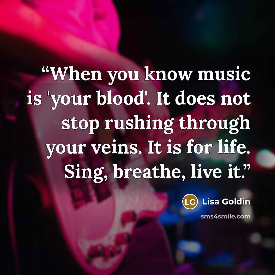 “When you know music is 'your blood'. It does not stop rushing through your veins. It is for life. Sing, breathe, live it.” quote by Lisa Goldin