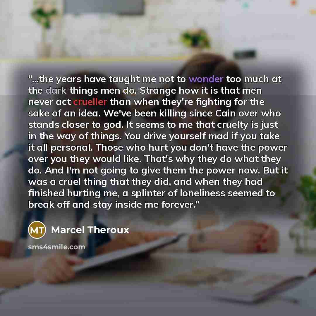 “...the years have taught me not to wonder too much at the dark things men do. Strange how it is that men never act crueller than when they're fighting for the sake of an idea. We've been killing since Cain over who stands closer to god. It seems to me that cruelty is just in the way of things. You…” quote by Marcel Theroux