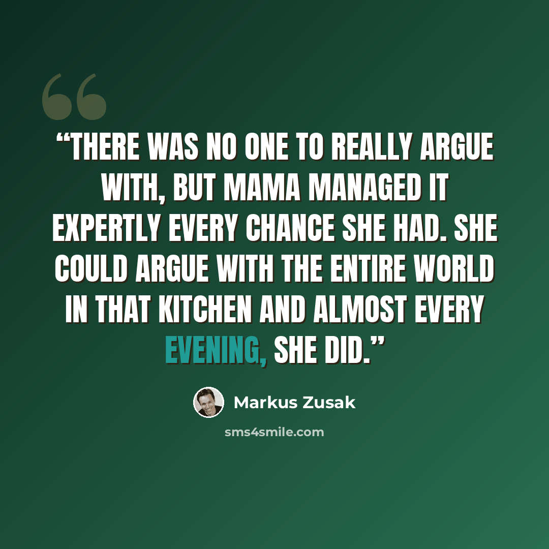 “There was no one to really argue with, but Mama managed it expertly every chance she had. She could argue with the entire world in that kitchen and almost every evening, she did.” quote by Markus Zusak