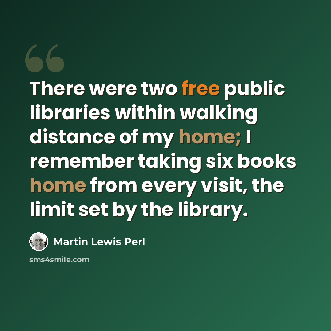 “There were two free public libraries within walking distance of my home; I remember taking six books home from every visit, the limit set by the library.” quote by Martin Lewis Perl
