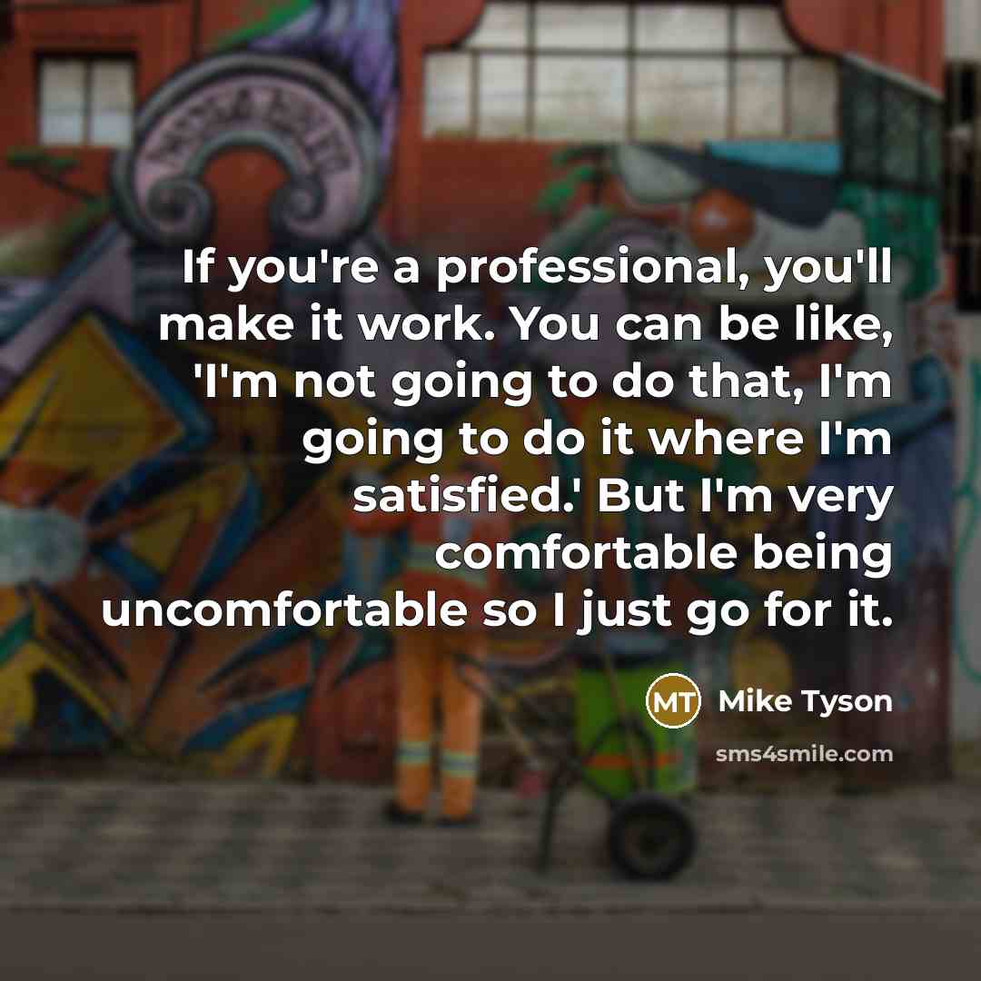 “If you're a professional, you'll make it work. You can be like, 'I'm not going to do that, I'm going to do it where I'm satisfied.' But I'm very comfortable being uncomfortable so I just go for it.” quote by Mike Tyson