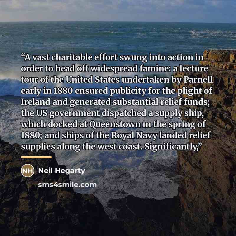 “A vast charitable effort swung into action in order to head off widespread famine: a lecture tour of the United States undertaken by Parnell early in 1880 ensured publicity for the plight of Ireland and generated substantial relief funds; the US government dispatched a supply ship, which docked at…” quote by Neil Hegarty