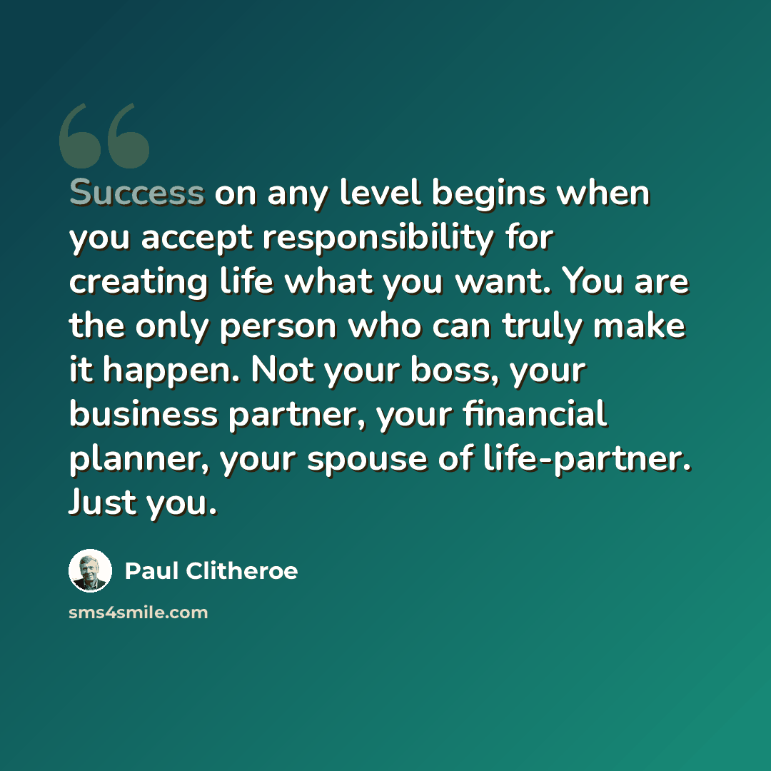 “Success on any level begins when you accept responsibility for creating life what you want. You are the only person who can truly make it happen. Not your boss, your business partner, your financial planner, your spouse of life-partner. Just you.” quote by Paul Clitheroe