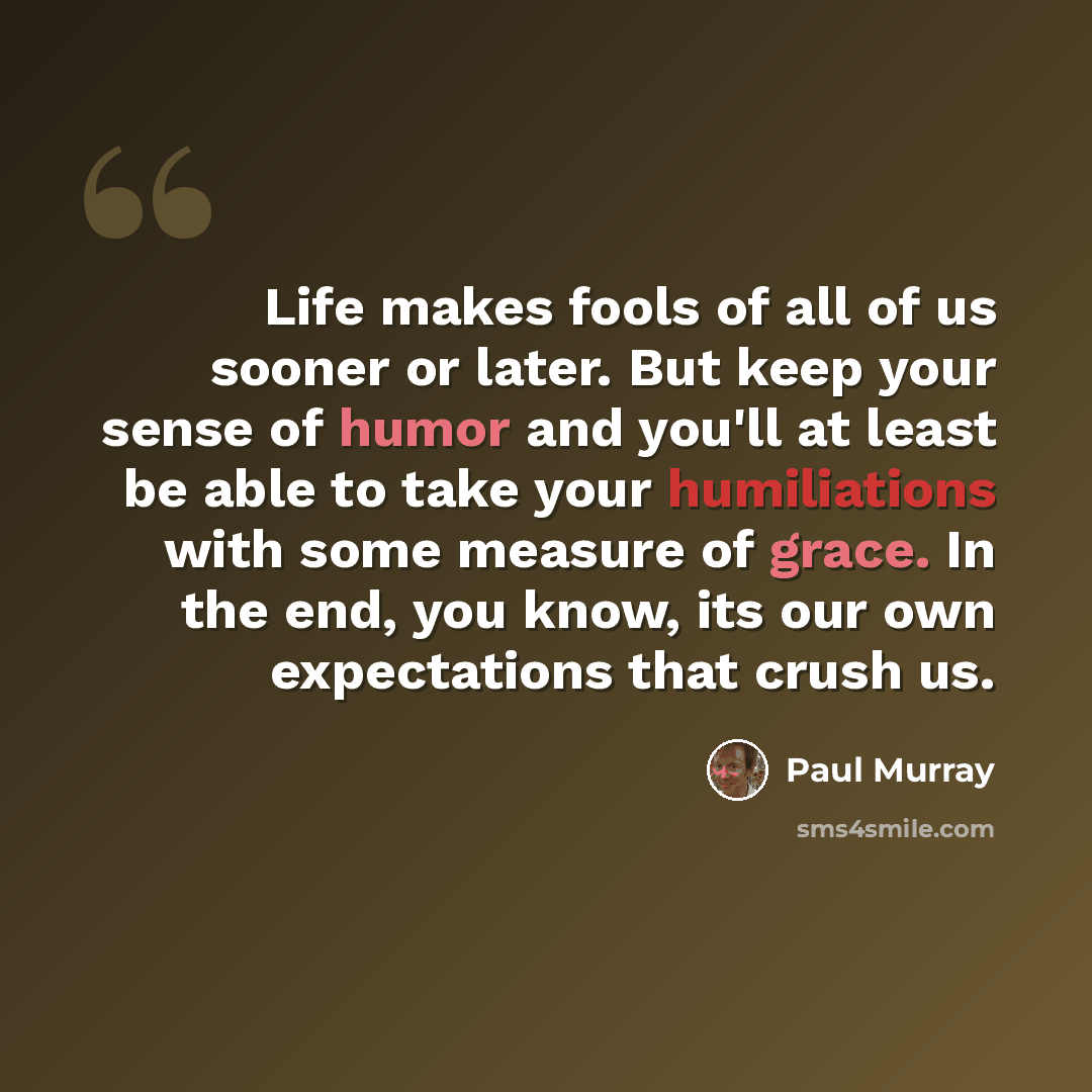 “Life makes fools of all of us sooner or later. But keep your sense of humor and you'll at least be able to take your humiliations with some measure of grace. In the end, you know, its our own expectations that crush us.” quote by Paul Murray