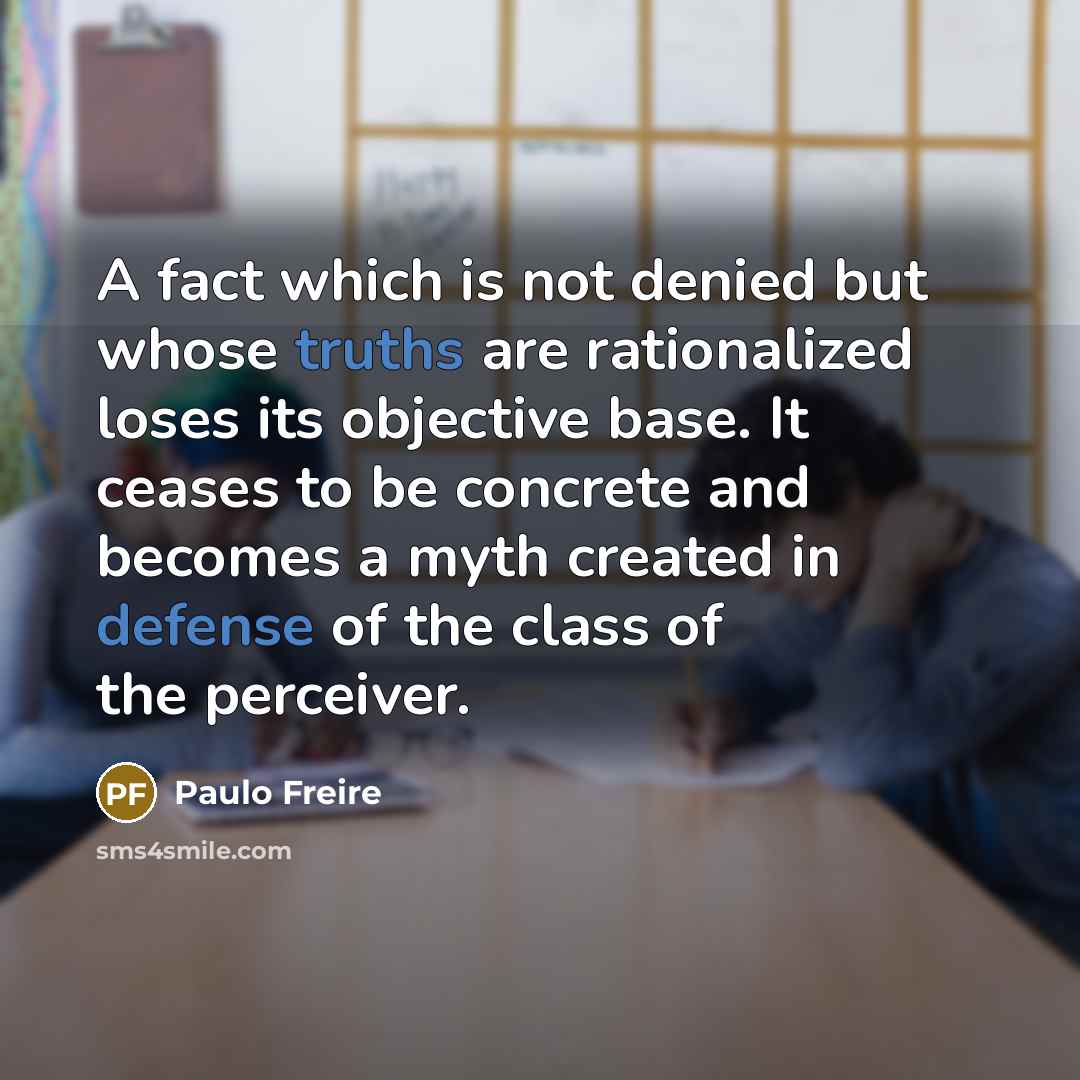 “A fact which is not denied but whose truths are rationalized loses its objective base. It ceases to be concrete and becomes a myth created in defense of the class of the perceiver.” quote by Paulo Freire