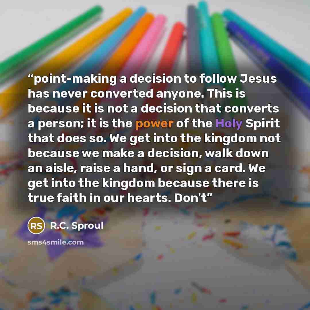 “point-making a decision to follow Jesus has never converted anyone. This is because it is not a decision that converts a person; it is the power of the Holy Spirit that does so. We get into the kingdom not because we make a decision, walk down an aisle, raise a hand, or sign a card. We get into…” quote by R.C. Sproul