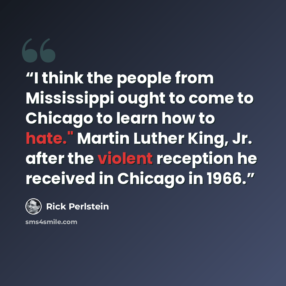 “I think the people from Mississippi ought to come to Chicago to learn how to hate." Martin Luther King, Jr. after the violent reception he received in Chicago in 1966.” quote by Rick Perlstein