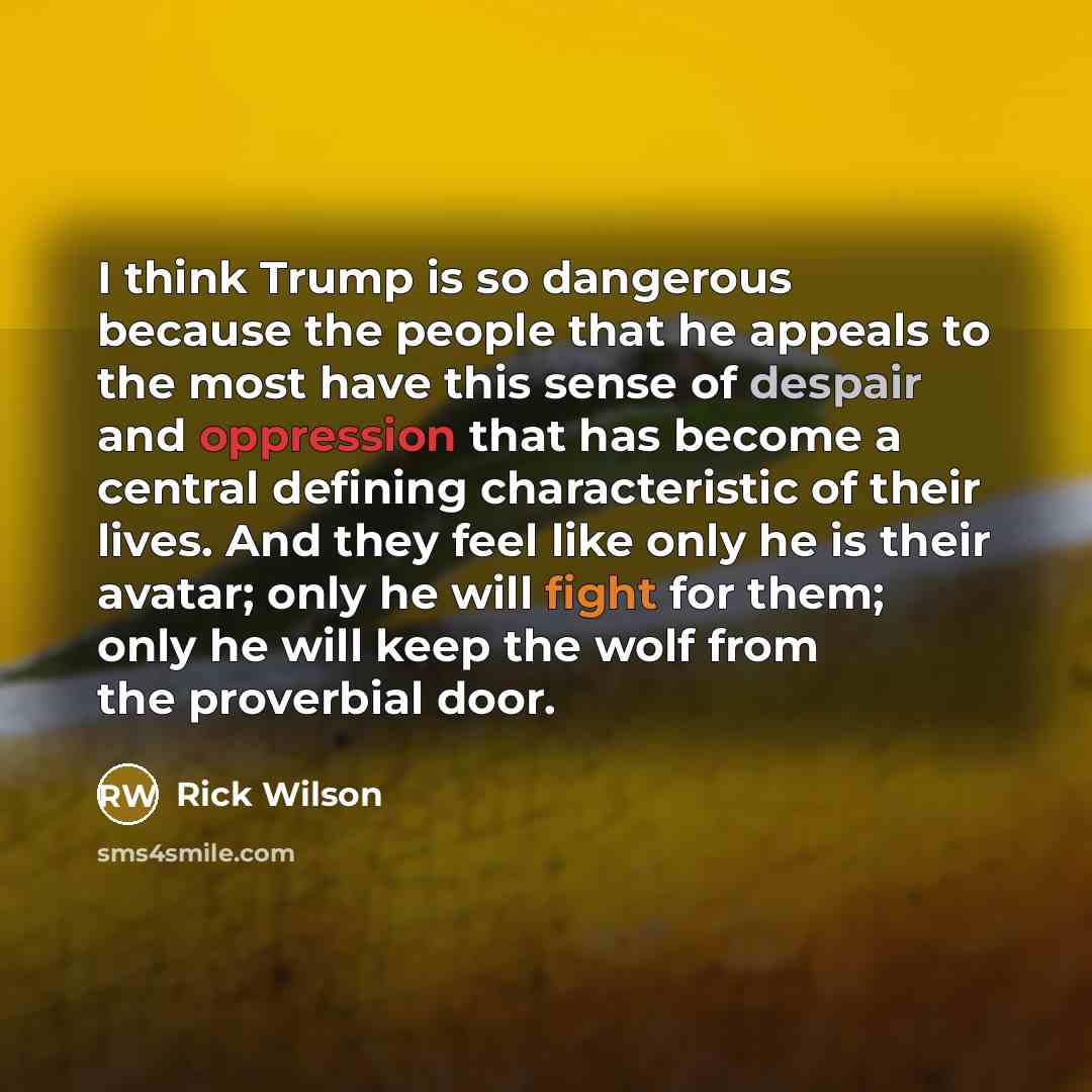 “I think Trump is so dangerous because the people that he appeals to the most have this sense of despair and oppression that has become a central defining characteristic of their lives. And they feel like only he is their avatar; only he will fight for them; only he will keep the wolf from the…” quote by Rick Wilson