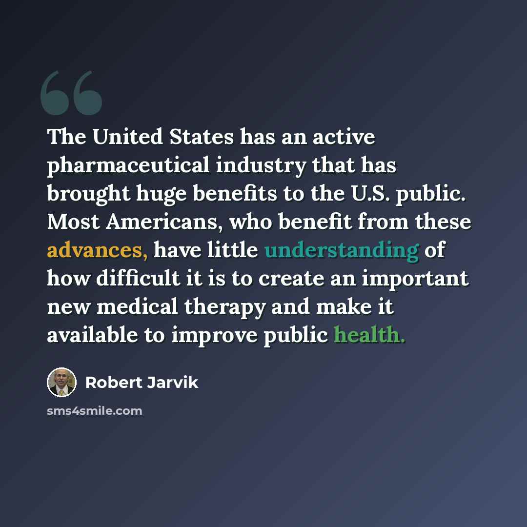 “The United States has an active pharmaceutical industry that has brought huge benefits to the U.S. public. Most Americans, who benefit from these advances, have little understanding of how difficult it is to create an important new medical therapy and make it available to improve public health.” quote by Robert Jarvik
