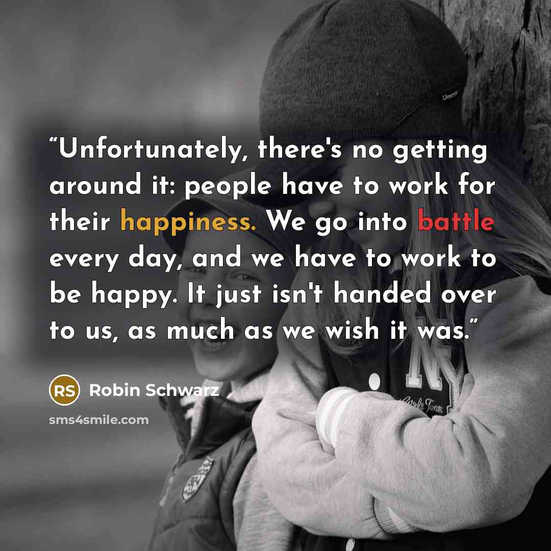 “Unfortunately, there's no getting around it: people have to work for their happiness. We go into battle every day, and we have to work to be happy. It just isn't handed over to us, as much as we wish it was.” quote by Robin Schwarz