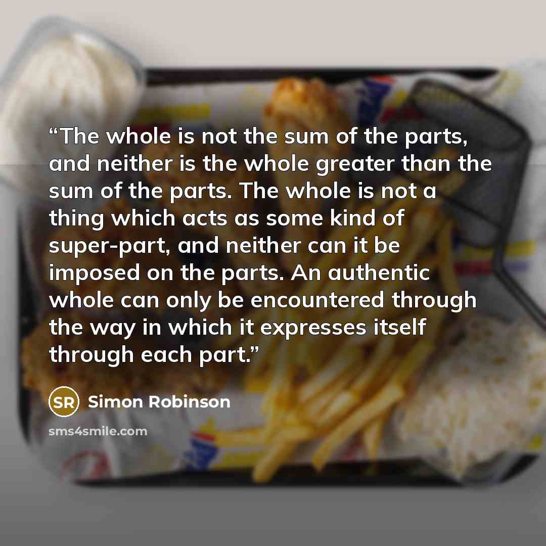 “The whole is not the sum of the parts, and neither is the whole greater than the sum of the parts. The whole is not a thing which acts as some kind of super-part, and neither can it be imposed on the parts. An authentic whole can only be encountered through the way in which it expresses itself…” quote by Simon Robinson