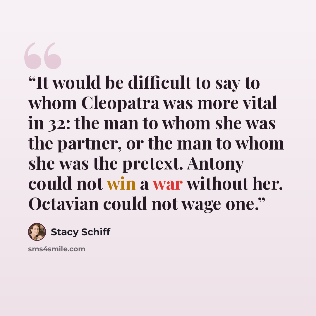 “It would be difficult to say to whom Cleopatra was more vital in 32: the man to whom she was the partner, or the man to whom she was the pretext. Antony could not win a war without her. Octavian could not wage one.” quote by Stacy Schiff