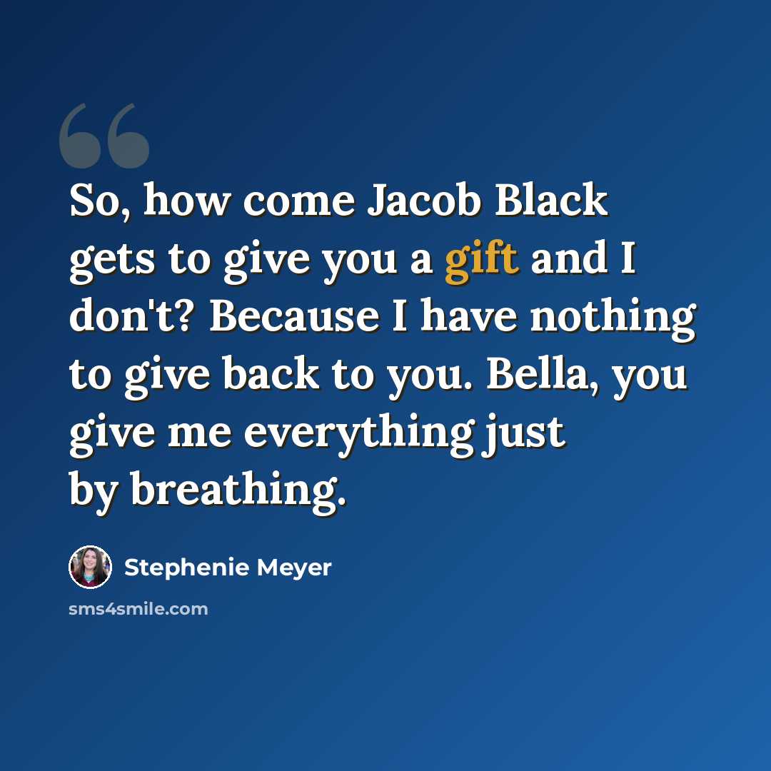 “So, how come Jacob Black gets to give you a gift and I don't? Because I have nothing to give back to you. Bella, you give me everything just by breathing.” quote by Stephenie Meyer